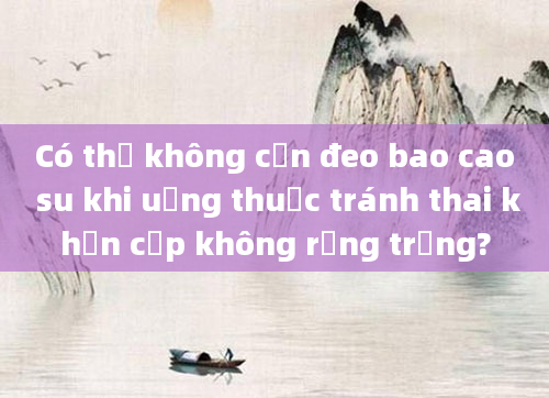 Có thể không cần đeo bao cao su khi uống thuốc tránh thai khẩn cấp không rụng trứng?