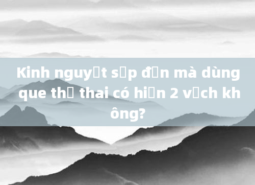 Kinh nguyệt sắp đến mà dùng que thử thai có hiện 2 vạch không?