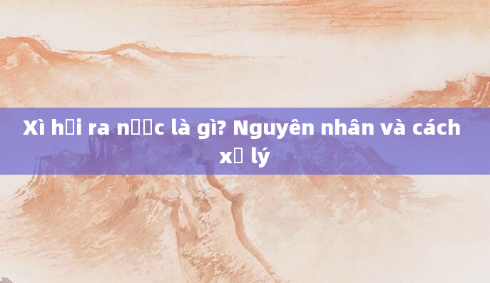 Xì hơi ra nước là gì? Nguyên nhân và cách xử lý