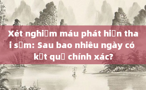 Xét nghiệm máu phát hiện thai sớm: Sau bao nhiêu ngày có kết quả chính xác?