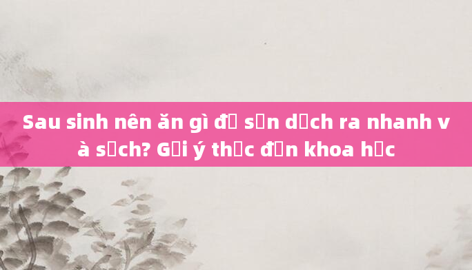 Sau sinh nên ăn gì để sản dịch ra nhanh và sạch? Gợi ý thực đơn khoa học