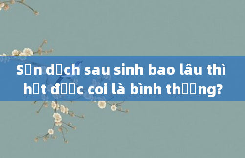Sản dịch sau sinh bao lâu thì hết được coi là bình thường?