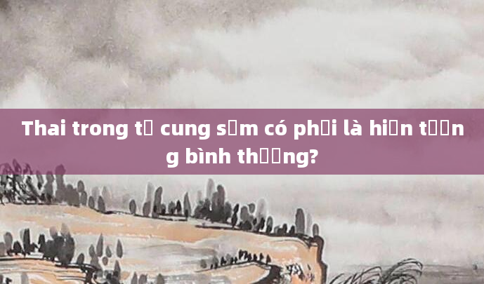 Thai trong tử cung sớm có phải là hiện tượng bình thường?
