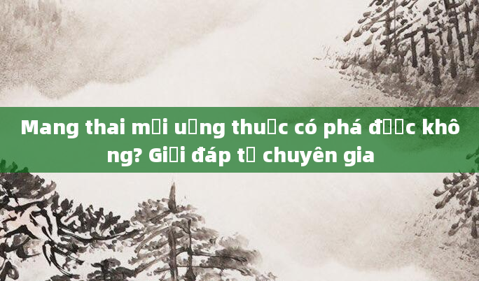 Mang thai mới uống thuốc có phá được không? Giải đáp từ chuyên gia