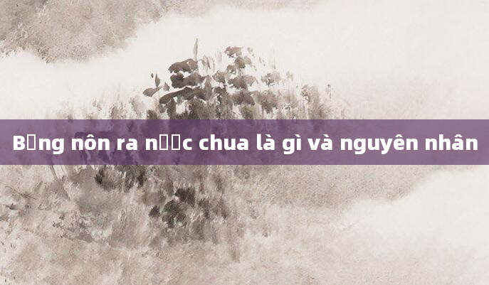 Bụng nôn ra nước chua là gì và nguyên nhân