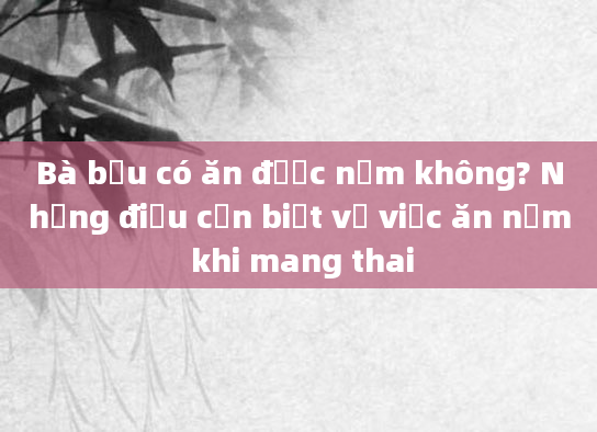 Bà bầu có ăn được nấm không? Những điều cần biết về việc ăn nấm khi mang thai