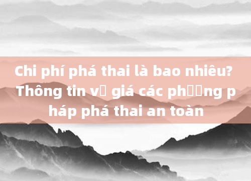 Chi phí phá thai là bao nhiêu? Thông tin về giá các phương pháp phá thai an toàn
