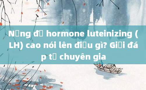 Nồng độ hormone luteinizing (LH) cao nói lên điều gì? Giải đáp từ chuyên gia