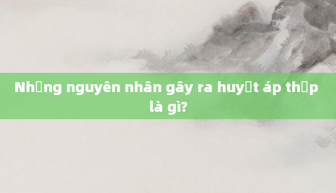 Những nguyên nhân gây ra huyết áp thấp là gì?