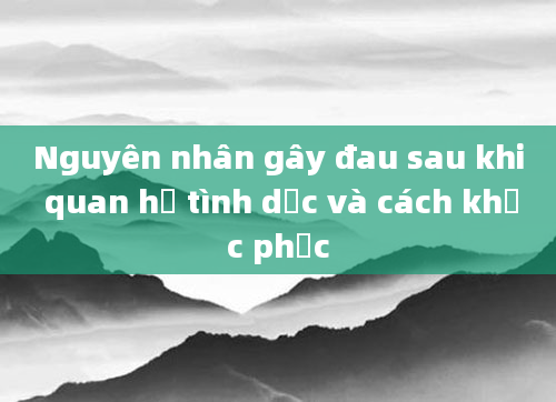 Nguyên nhân gây đau sau khi quan hệ tình dục và cách khắc phục