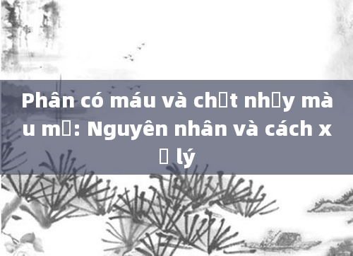 Phân có máu và chất nhầy màu mủ: Nguyên nhân và cách xử lý