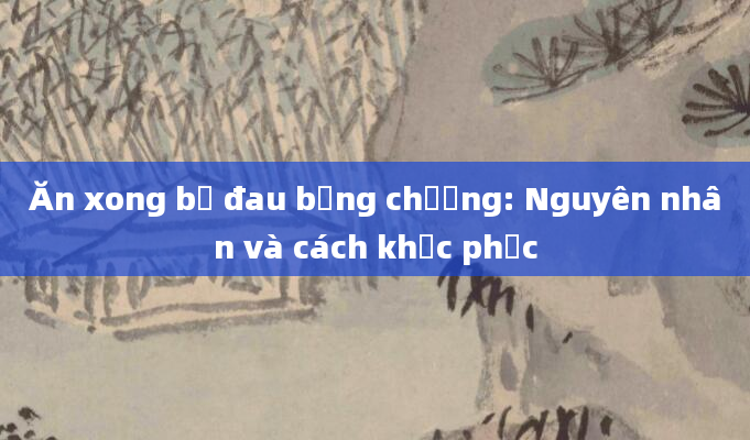 Ăn xong bị đau bụng chướng: Nguyên nhân và cách khắc phục