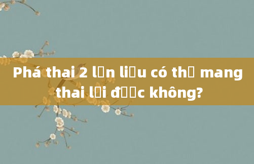 Phá thai 2 lần liệu có thể mang thai lại được không?