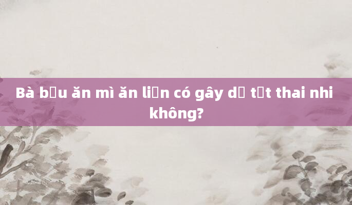 Bà bầu ăn mì ăn liền có gây dị tật thai nhi không?