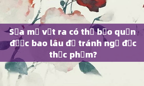 Sữa mẹ vắt ra có thể bảo quản được bao lâu để tránh ngộ độc thực phẩm?