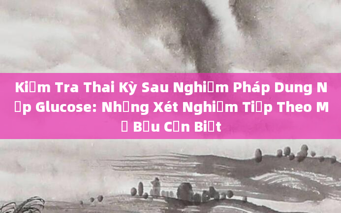 Kiểm Tra Thai Kỳ Sau Nghiệm Pháp Dung Nạp Glucose: Những Xét Nghiệm Tiếp Theo Mẹ Bầu Cần Biết