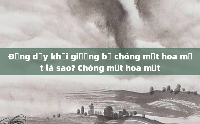 Đứng dậy khỏi giường bị chóng mặt hoa mắt là sao? Chóng mặt hoa mắt