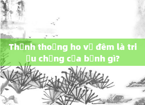 Thỉnh thoảng ho về đêm là triệu chứng của bệnh gì?