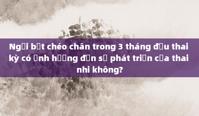 Ngồi bắt chéo chân trong 3 tháng đầu thai kỳ có ảnh hưởng đến sự phát triển của thai nhi không?