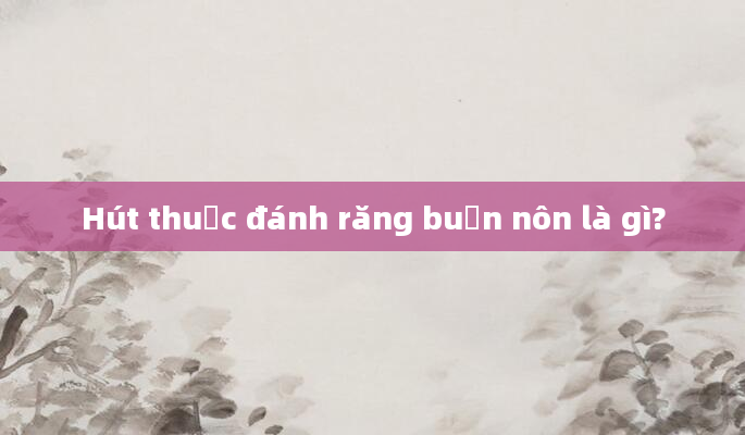 Hút thuốc đánh răng buồn nôn là gì?