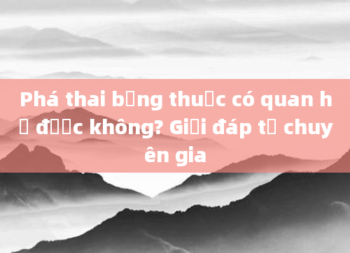 Phá thai bằng thuốc có quan hệ được không? Giải đáp từ chuyên gia