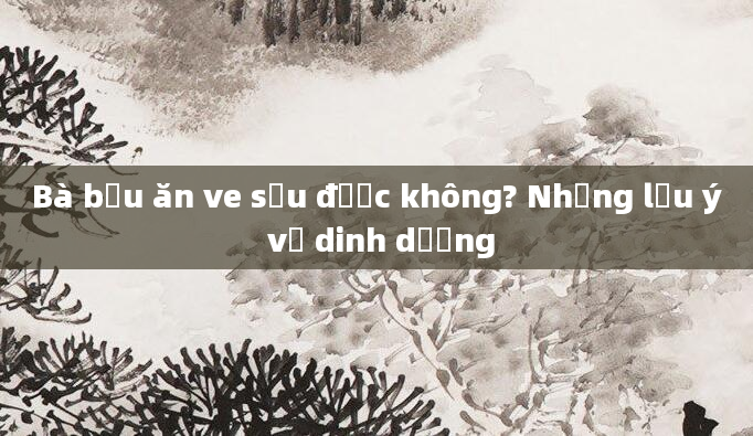 Bà bầu ăn ve sầu được không? Những lưu ý về dinh dưỡng