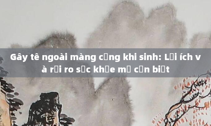 Gây tê ngoài màng cứng khi sinh: Lợi ích và rủi ro sức khỏe mẹ cần biết