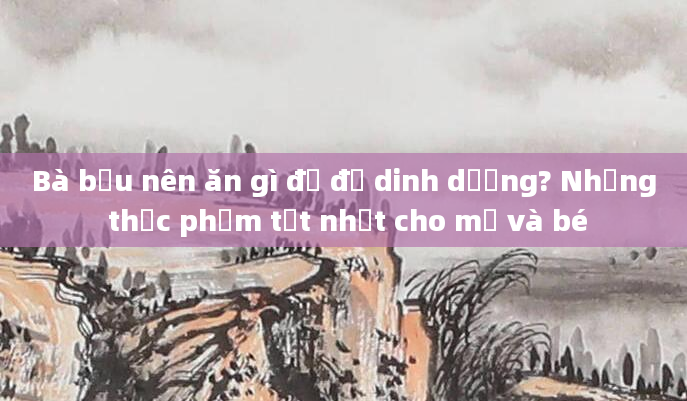 Bà bầu nên ăn gì để đủ dinh dưỡng? Những thực phẩm tốt nhất cho mẹ và bé