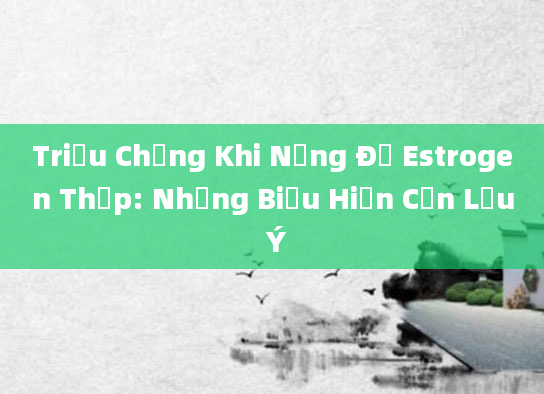 Triệu Chứng Khi Nồng Độ Estrogen Thấp: Những Biểu Hiện Cần Lưu Ý