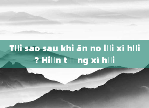 Tại sao sau khi ăn no lại xì hơi? Hiện tượng xì hơi