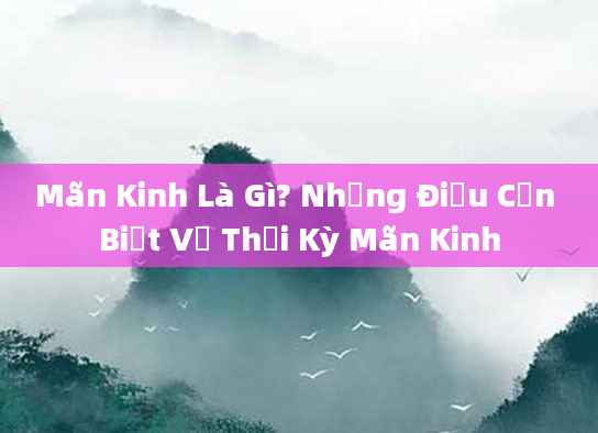 Mãn Kinh Là Gì? Những Điều Cần Biết Về Thời Kỳ Mãn Kinh