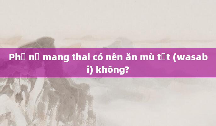 Phụ nữ mang thai có nên ăn mù tạt (wasabi) không?