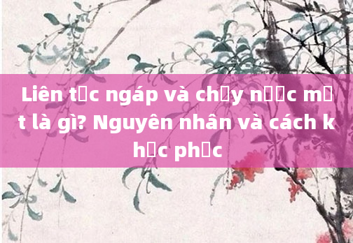 Liên tục ngáp và chảy nước mắt là gì? Nguyên nhân và cách khắc phục
