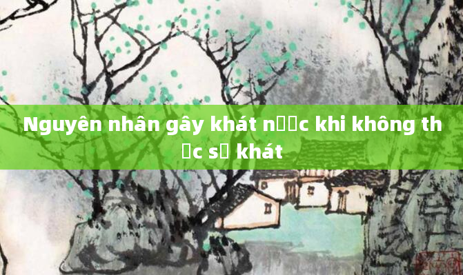 Nguyên nhân gây khát nước khi không thực sự khát
