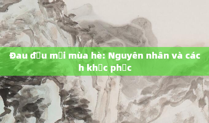 Đau đầu mỗi mùa hè: Nguyên nhân và cách khắc phục