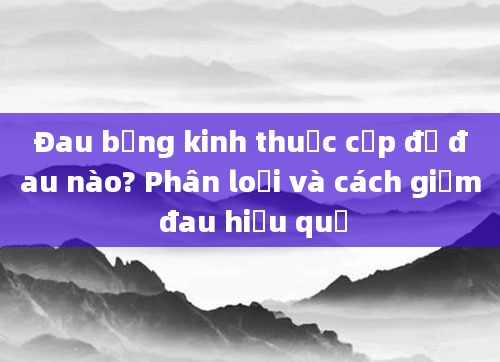 Đau bụng kinh thuộc cấp độ đau nào? Phân loại và cách giảm đau hiệu quả