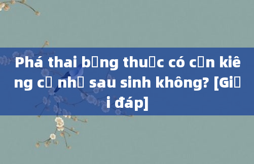 Phá thai bằng thuốc có cần kiêng cữ như sau sinh không? [Giải đáp]