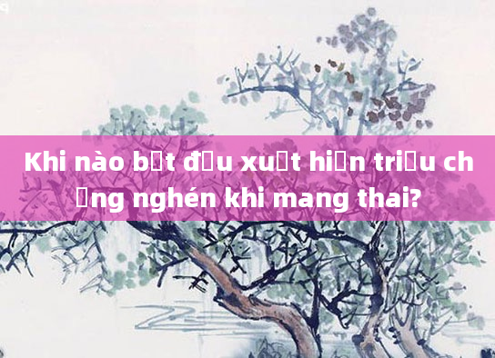 Khi nào bắt đầu xuất hiện triệu chứng nghén khi mang thai?