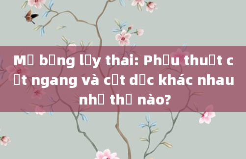 Mổ bụng lấy thai: Phẫu thuật cắt ngang và cắt dọc khác nhau như thế nào?