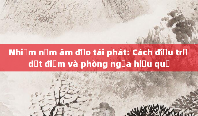 Nhiễm nấm âm đạo tái phát: Cách điều trị dứt điểm và phòng ngừa hiệu quả