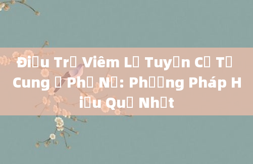 Điều Trị Viêm Lộ Tuyến Cổ Tử Cung Ở Phụ Nữ: Phương Pháp Hiệu Quả Nhất