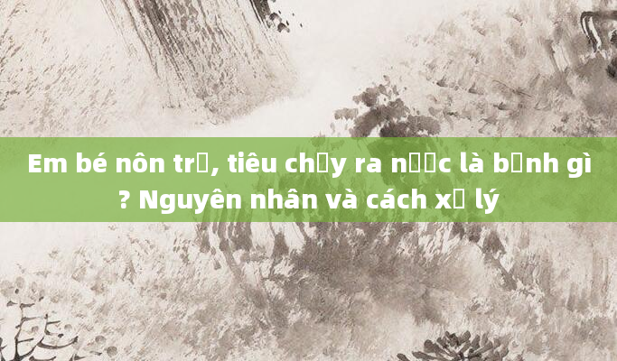 Em bé nôn trớ, tiêu chảy ra nước là bệnh gì? Nguyên nhân và cách xử lý