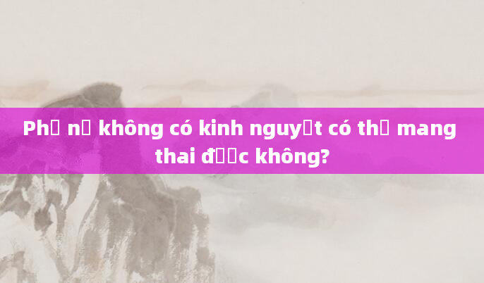 Phụ nữ không có kinh nguyệt có thể mang thai được không?