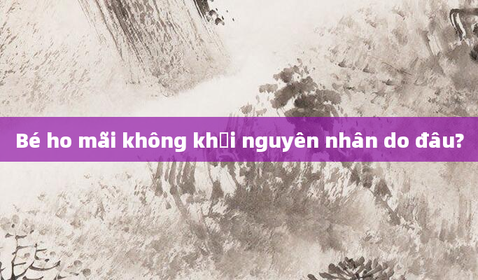 Bé ho mãi không khỏi nguyên nhân do đâu?