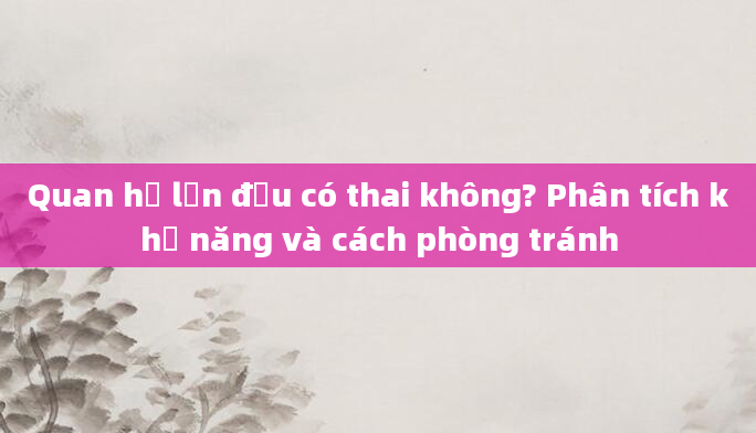 Quan hệ lần đầu có thai không? Phân tích khả năng và cách phòng tránh
