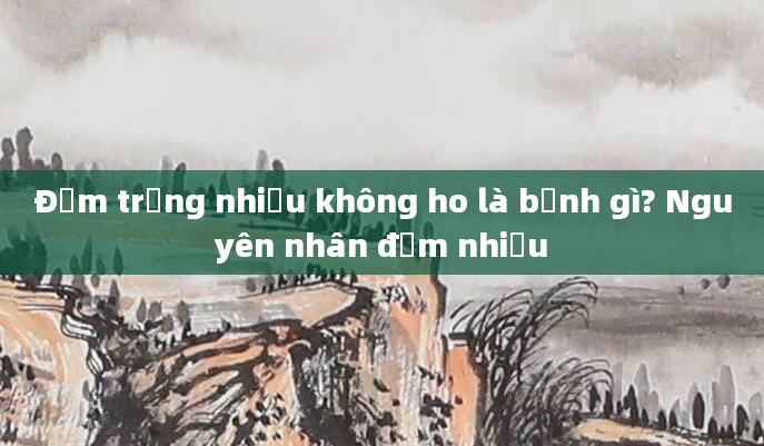 Đờm trắng nhiều không ho là bệnh gì? Nguyên nhân đờm nhiều