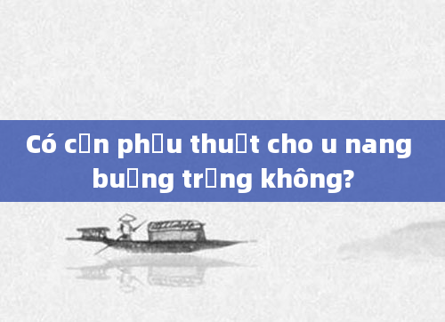 Có cần phẫu thuật cho u nang buồng trứng không?