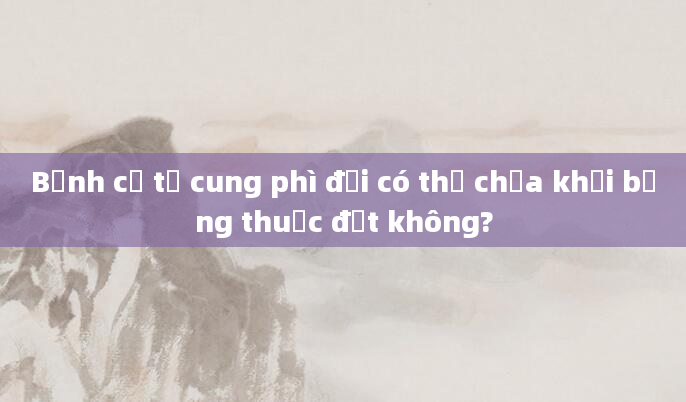 Bệnh cổ tử cung phì đại có thể chữa khỏi bằng thuốc đặt không?