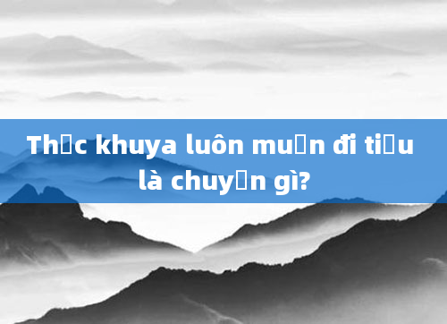 Thức khuya luôn muốn đi tiểu là chuyện gì?