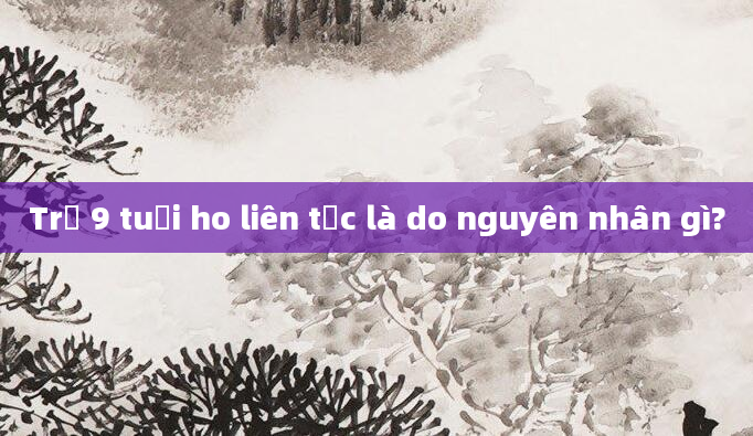 Trẻ 9 tuổi ho liên tục là do nguyên nhân gì?